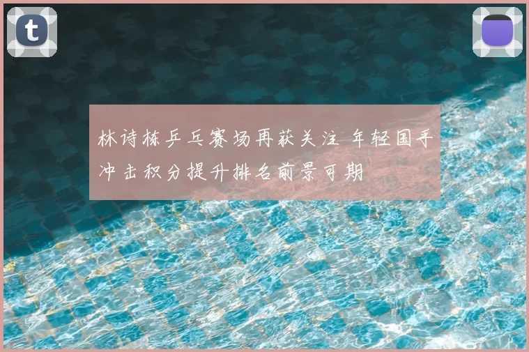 林诗栋乒乓赛场再获关注 年轻国手冲击积分提升排名前景可期