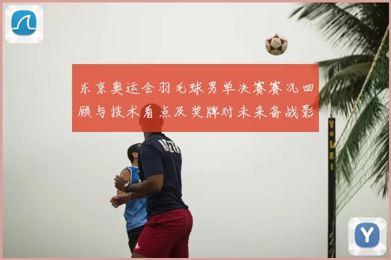 东京奥运会羽毛球男单决赛赛况回顾与技术看点及奖牌对未来备战影响