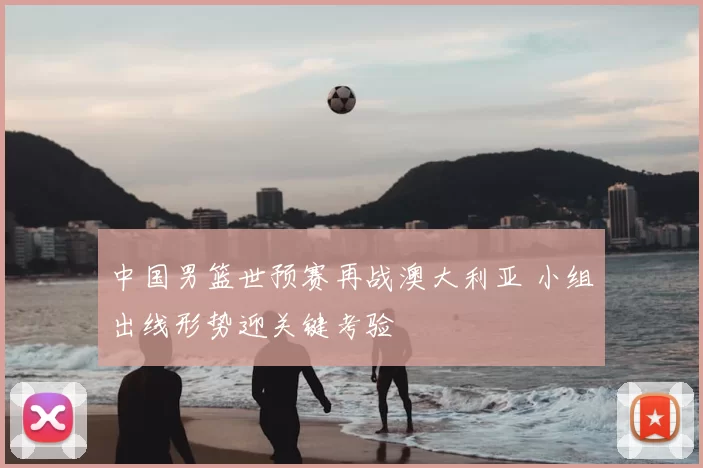 中国男篮世预赛再战澳大利亚 小组出线形势迎关键考验