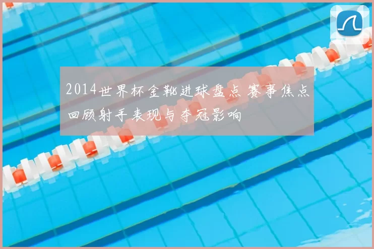 2014世界杯金靴进球盘点 赛事焦点回顾射手表现与夺冠影响