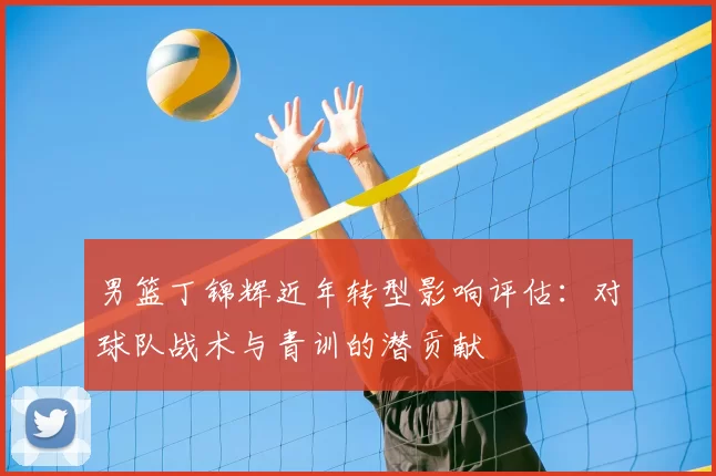 男篮丁锦辉近年转型影响评估：对球队战术与青训的潜贡献