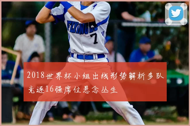 2018世界杯小组出线形势解析多队竞逐16强席位悬念丛生