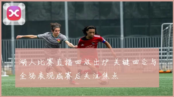 湖人比赛直播回放出炉 关键回合与全场表现成赛后关注焦点