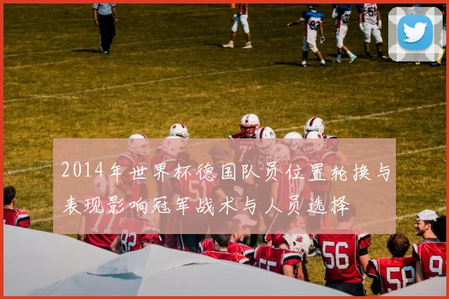 2014年世界杯德国队员位置轮换与表现影响冠军战术与人员选择