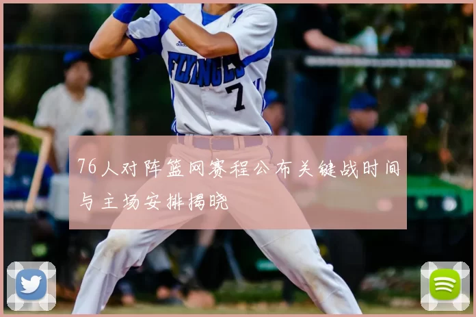 76人对阵篮网赛程公布关键战时间与主场安排揭晓