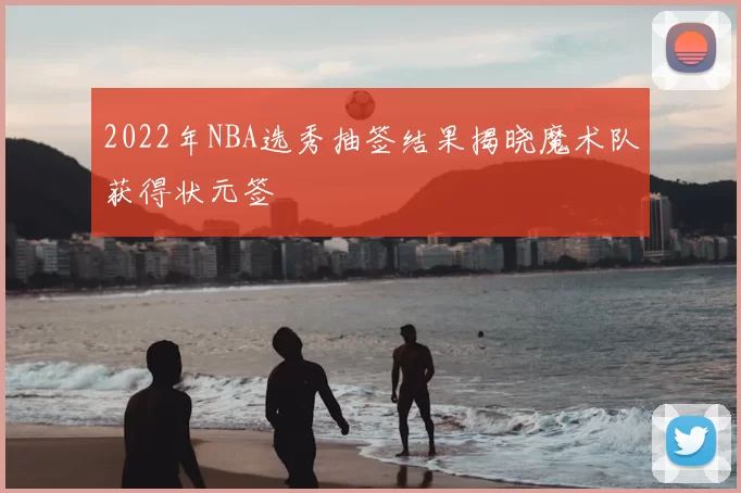 2022年NBA选秀抽签结果揭晓魔术队获得状元签