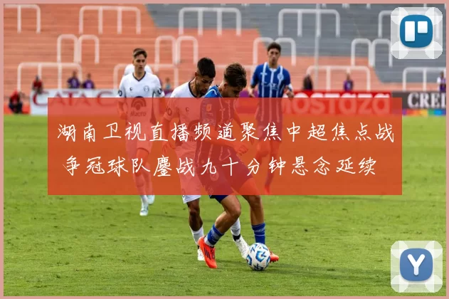 湖南卫视直播频道聚焦中超焦点战 争冠球队鏖战九十分钟悬念延续