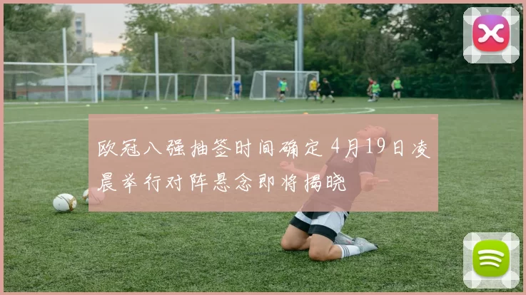 欧冠八强抽签时间确定 4月19日凌晨举行对阵悬念即将揭晓