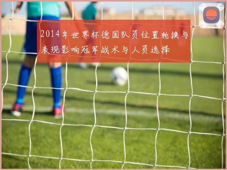 2014年世界杯德国队员位置轮换与表现影响冠军战术与人员选择