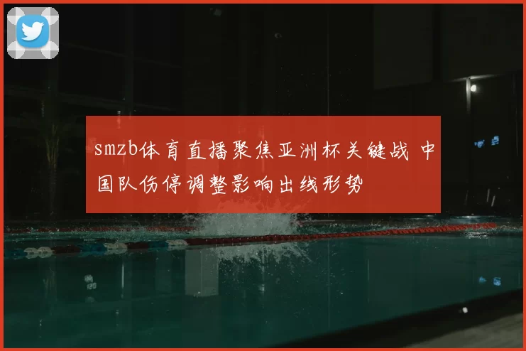 smzb体育直播聚焦亚洲杯关键战 中国队伤停调整影响出线形势
