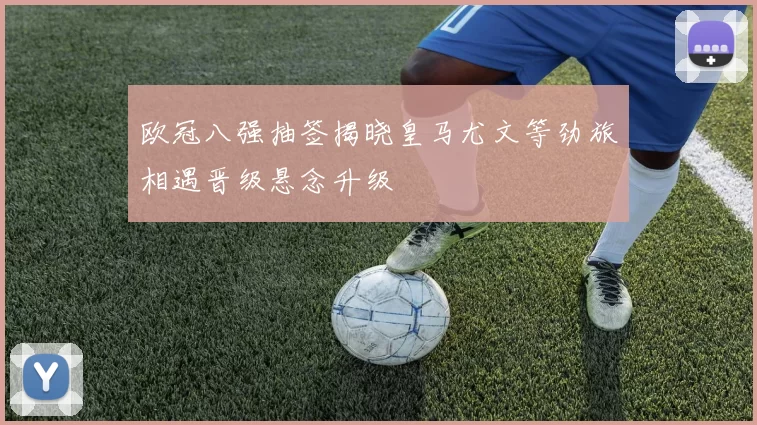 欧冠八强抽签揭晓皇马尤文等劲旅相遇晋级悬念升级