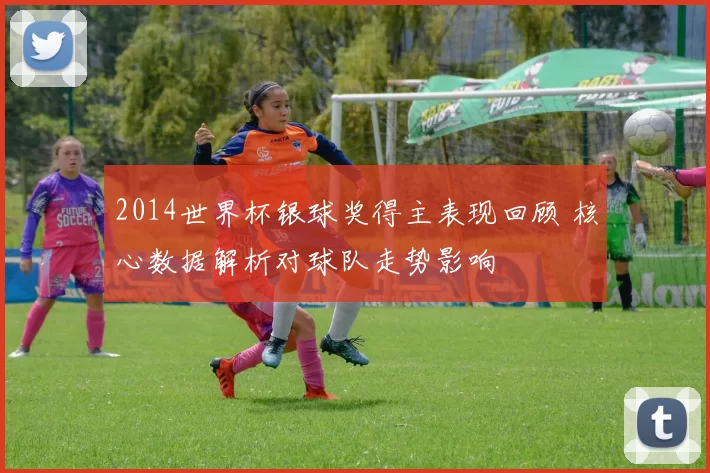 2014世界杯银球奖得主表现回顾 核心数据解析对球队走势影响