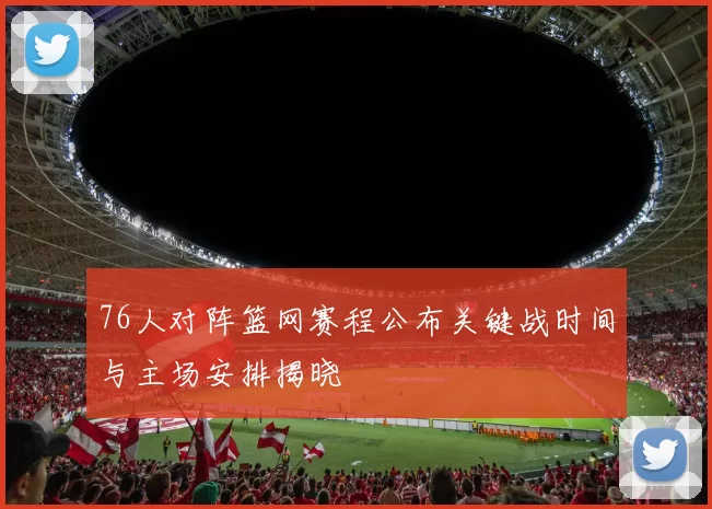 76人对阵篮网赛程公布关键战时间与主场安排揭晓