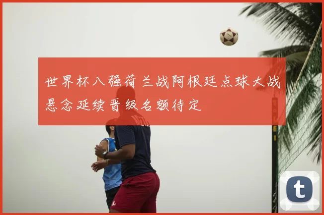 世界杯八强荷兰战阿根廷点球大战悬念延续晋级名额待定