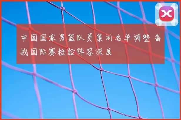 中国国家男篮队员集训名单调整 备战国际赛检验阵容深度