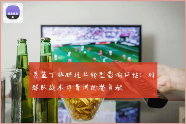 男篮丁锦辉近年转型影响评估：对球队战术与青训的潜贡献
