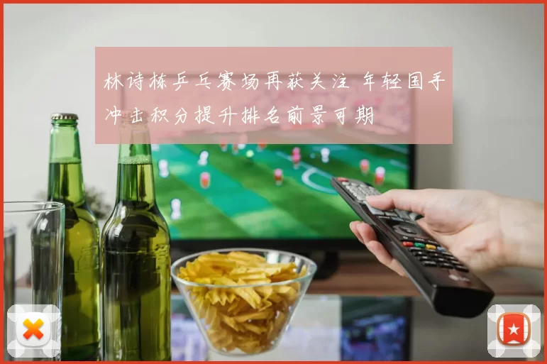 林诗栋乒乓赛场再获关注 年轻国手冲击积分提升排名前景可期