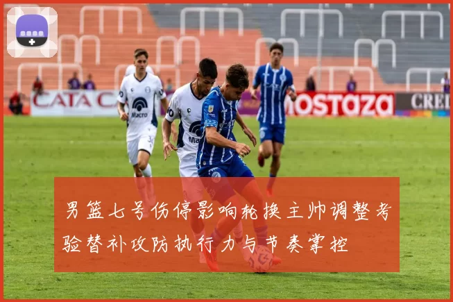 男篮七号伤停影响轮换主帅调整考验替补攻防执行力与节奏掌控
