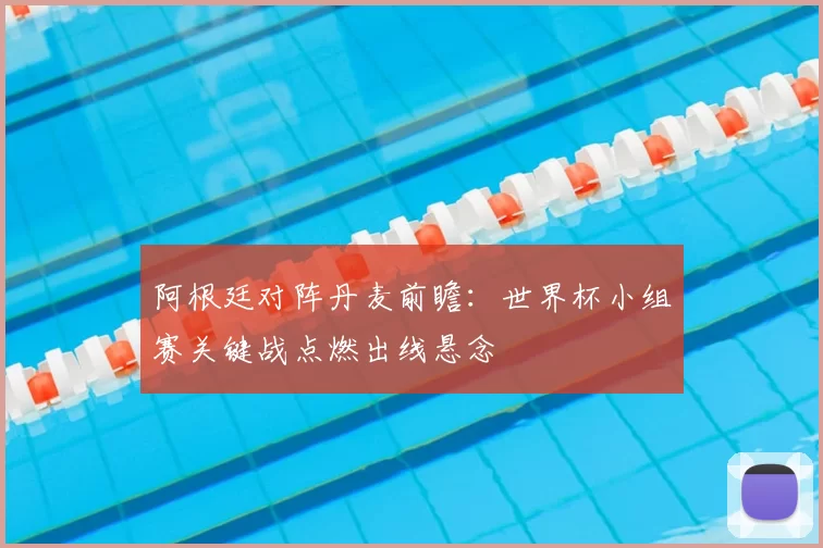 阿根廷对阵丹麦前瞻：世界杯小组赛关键战点燃出线悬念