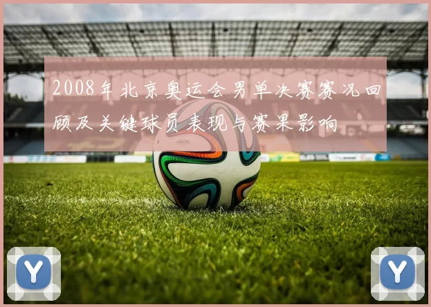 2008年北京奥运会男单决赛赛况回顾及关键球员表现与赛果影响