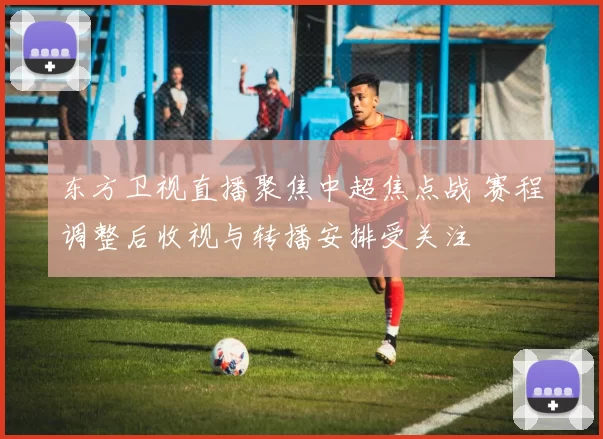 东方卫视直播聚焦中超焦点战 赛程调整后收视与转播安排受关注