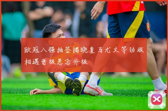 欧冠八强抽签揭晓皇马尤文等劲旅相遇晋级悬念升级