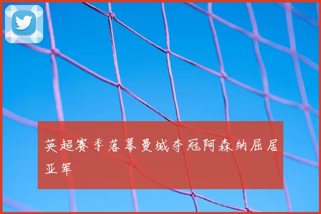 英超赛季落幕曼城夺冠阿森纳屈居亚军