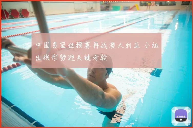 中国男篮世预赛再战澳大利亚 小组出线形势迎关键考验
