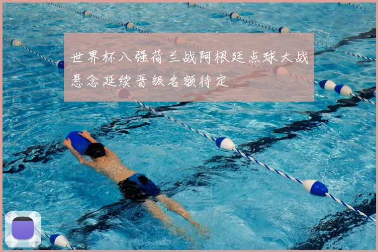 世界杯八强荷兰战阿根廷点球大战悬念延续晋级名额待定