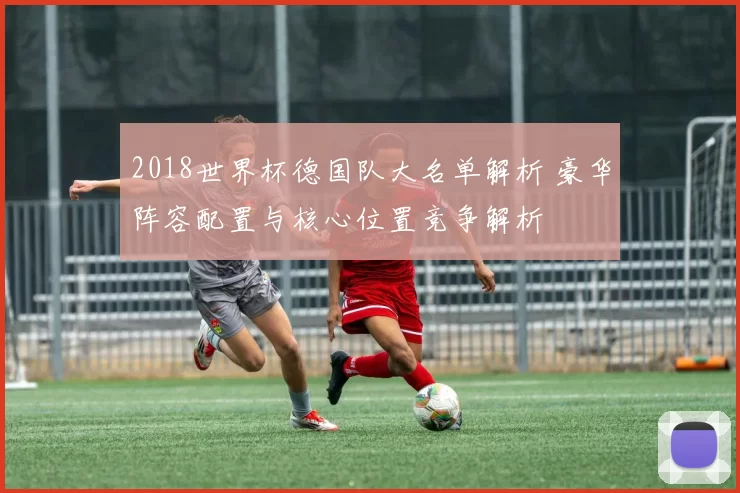 2018世界杯德国队大名单解析 豪华阵容配置与核心位置竞争解析