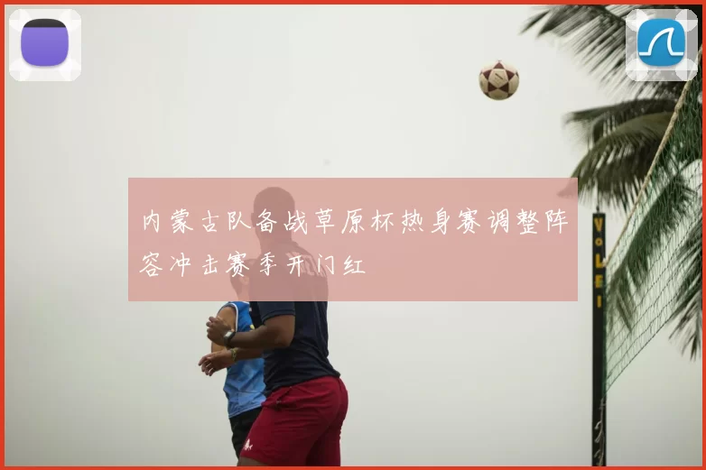 内蒙古队备战草原杯热身赛调整阵容冲击赛季开门红