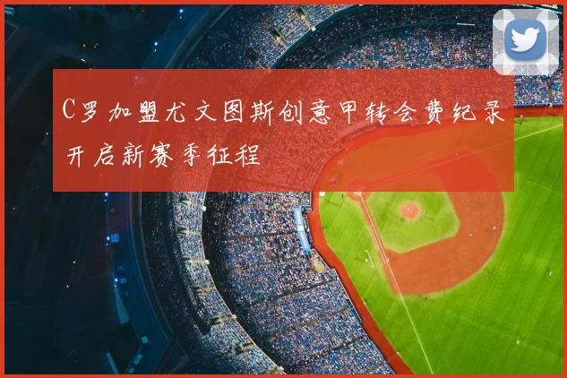 C罗加盟尤文图斯创意甲转会费纪录开启新赛季征程