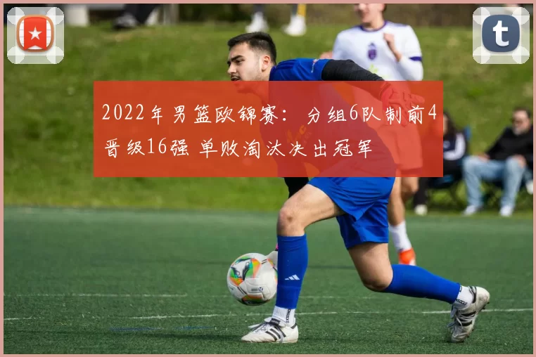 2022年男篮欧锦赛：分组6队制前4晋级16强 单败淘汰决出冠军