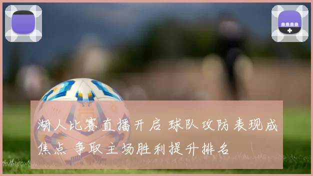 湖人比赛直播开启 球队攻防表现成焦点 争取主场胜利提升排名