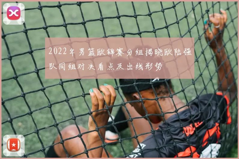 2022年男篮欧锦赛分组揭晓欧陆强队同组对决看点及出线形势