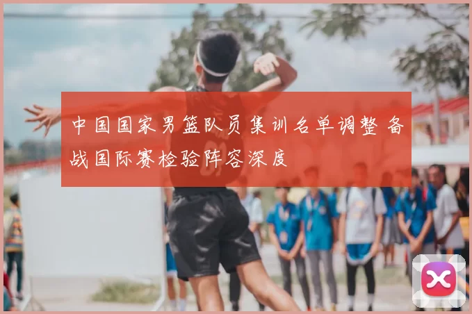 中国国家男篮队员集训名单调整 备战国际赛检验阵容深度