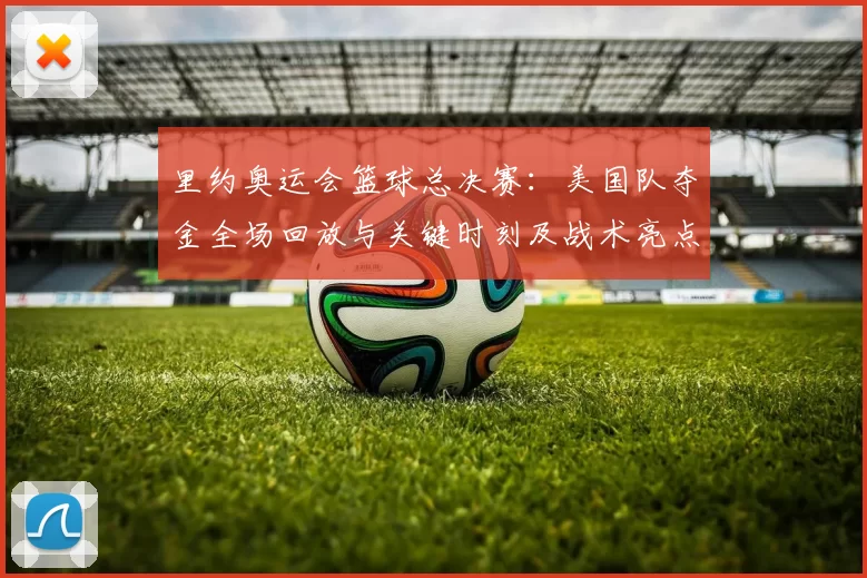 里约奥运会篮球总决赛：美国队夺金全场回放与关键时刻及战术亮点解析