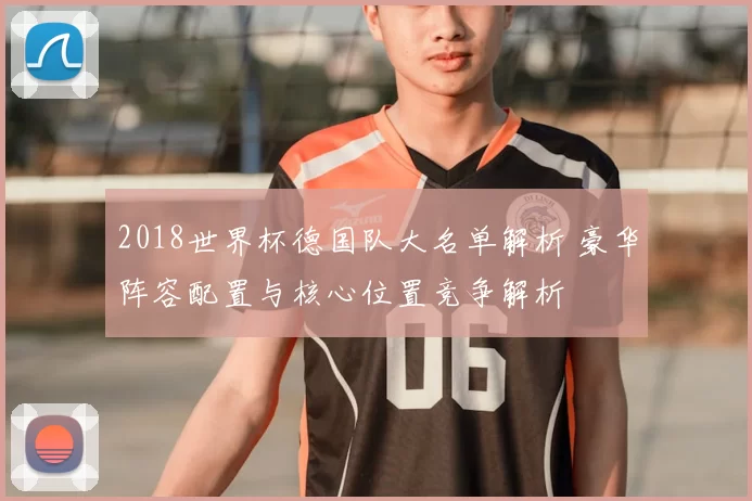 2018世界杯德国队大名单解析 豪华阵容配置与核心位置竞争解析