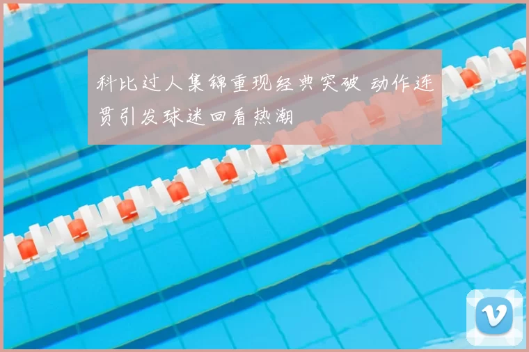科比过人集锦重现经典突破 动作连贯引发球迷回看热潮