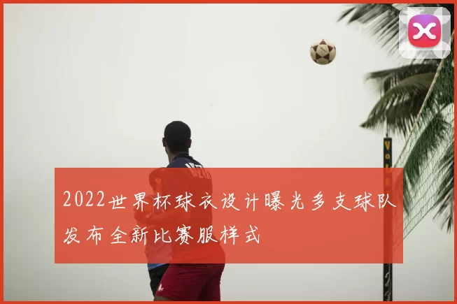 2022世界杯球衣设计曝光多支球队发布全新比赛服样式
