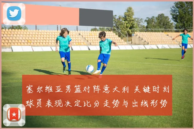 塞尔维亚男篮对阵意大利 关键时刻球员表现决定比分走势与出线形势