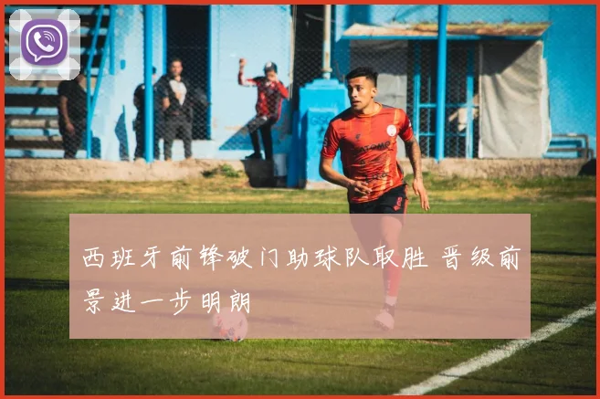 西班牙前锋破门助球队取胜 晋级前景进一步明朗