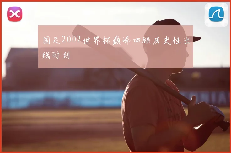 国足2002世界杯巅峰回顾历史性出线时刻