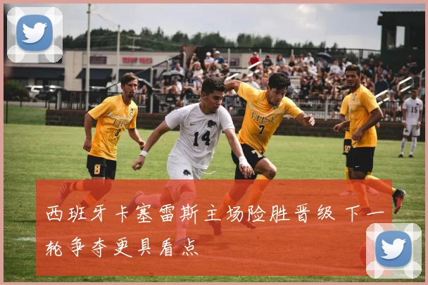 西班牙卡塞雷斯主场险胜晋级 下一轮争夺更具看点