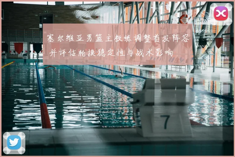塞尔维亚男篮主教练调整首发阵容 并评估轮换稳定性与战术影响