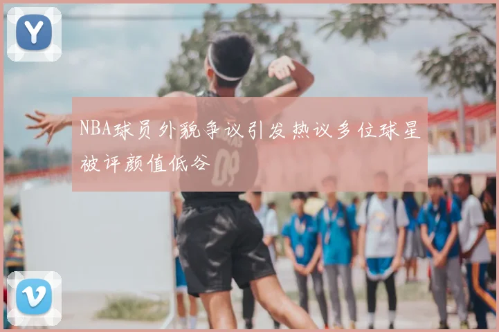 NBA球员外貌争议引发热议多位球星被评颜值低谷