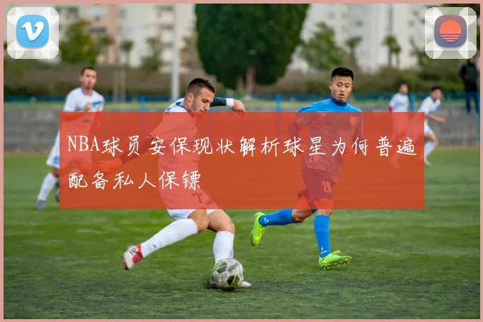NBA球员安保现状解析球星为何普遍配备私人保镖